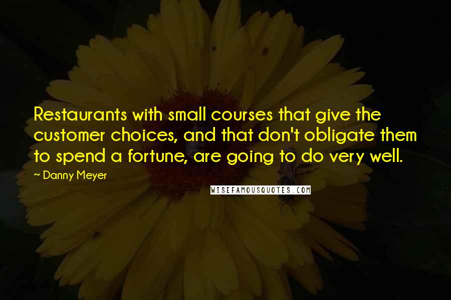 Danny Meyer Quotes: Restaurants with small courses that give the customer choices, and that don't obligate them to spend a fortune, are going to do very well.