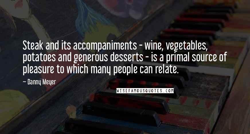 Danny Meyer Quotes: Steak and its accompaniments - wine, vegetables, potatoes and generous desserts - is a primal source of pleasure to which many people can relate.