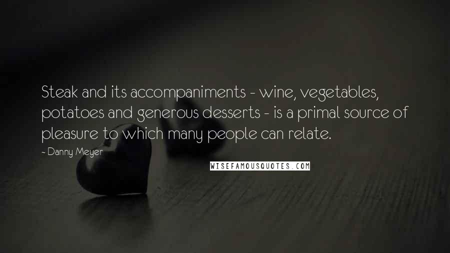 Danny Meyer Quotes: Steak and its accompaniments - wine, vegetables, potatoes and generous desserts - is a primal source of pleasure to which many people can relate.
