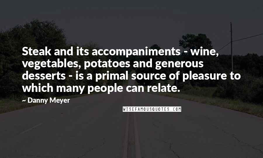 Danny Meyer Quotes: Steak and its accompaniments - wine, vegetables, potatoes and generous desserts - is a primal source of pleasure to which many people can relate.