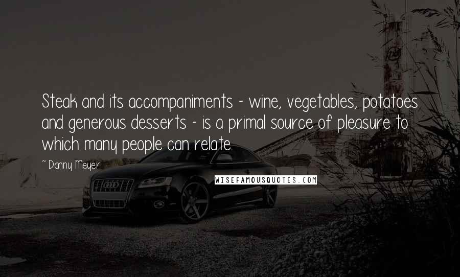 Danny Meyer Quotes: Steak and its accompaniments - wine, vegetables, potatoes and generous desserts - is a primal source of pleasure to which many people can relate.