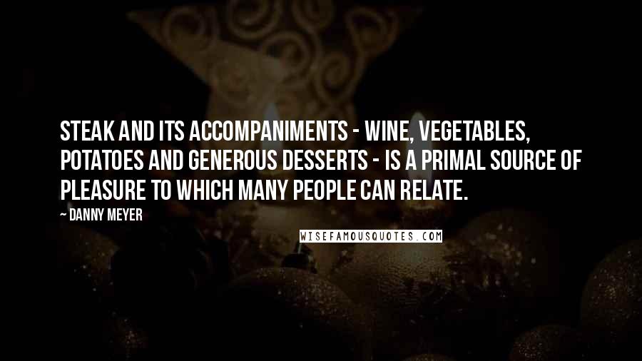 Danny Meyer Quotes: Steak and its accompaniments - wine, vegetables, potatoes and generous desserts - is a primal source of pleasure to which many people can relate.