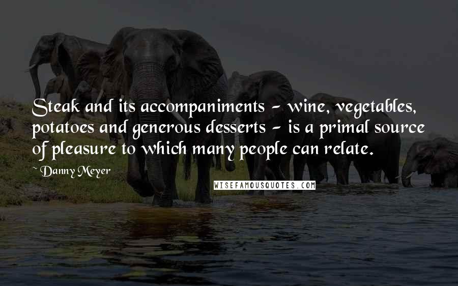 Danny Meyer Quotes: Steak and its accompaniments - wine, vegetables, potatoes and generous desserts - is a primal source of pleasure to which many people can relate.