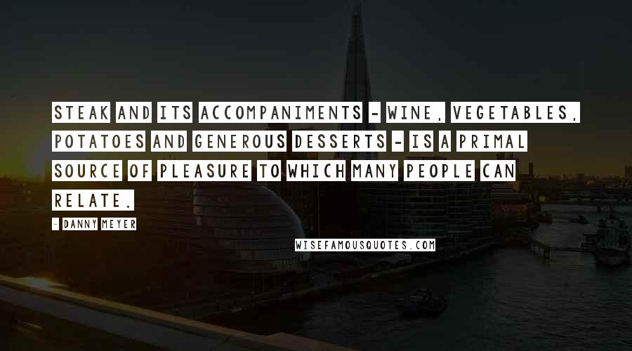 Danny Meyer Quotes: Steak and its accompaniments - wine, vegetables, potatoes and generous desserts - is a primal source of pleasure to which many people can relate.