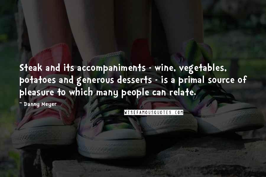 Danny Meyer Quotes: Steak and its accompaniments - wine, vegetables, potatoes and generous desserts - is a primal source of pleasure to which many people can relate.