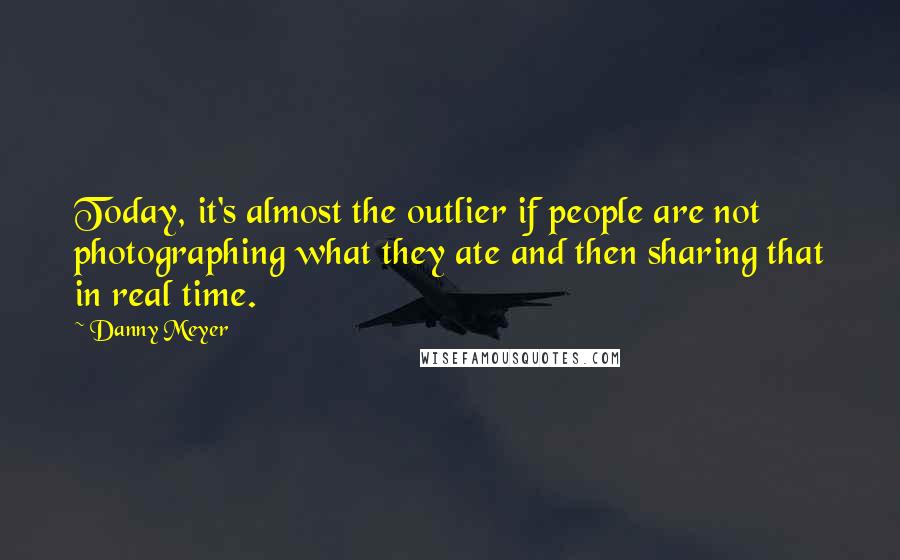 Danny Meyer Quotes: Today, it's almost the outlier if people are not photographing what they ate and then sharing that in real time.