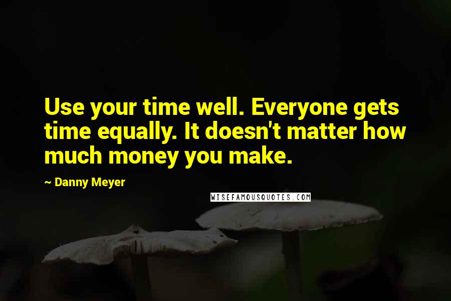 Danny Meyer Quotes: Use your time well. Everyone gets time equally. It doesn't matter how much money you make.