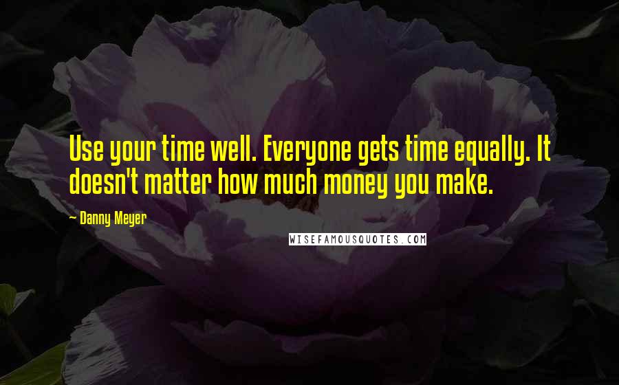 Danny Meyer Quotes: Use your time well. Everyone gets time equally. It doesn't matter how much money you make.