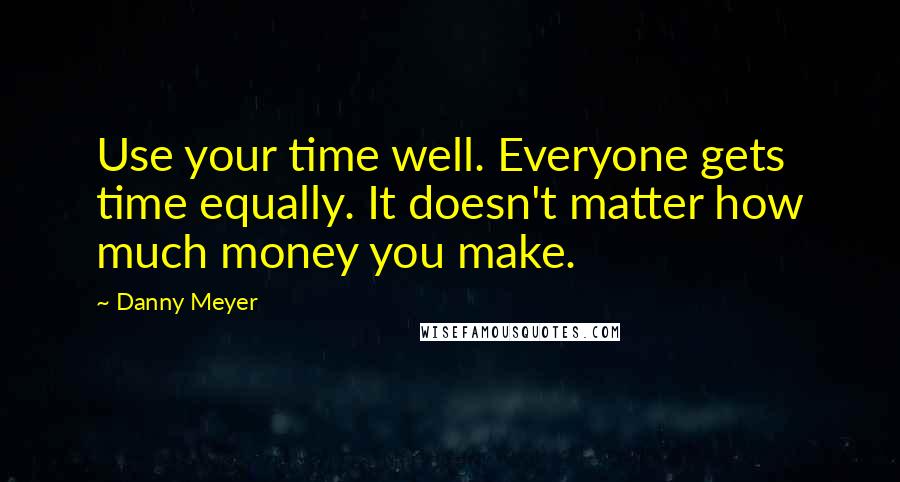 Danny Meyer Quotes: Use your time well. Everyone gets time equally. It doesn't matter how much money you make.