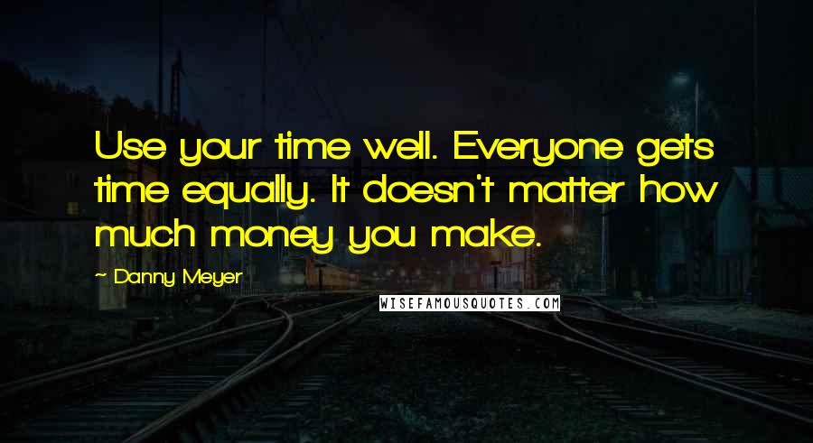 Danny Meyer Quotes: Use your time well. Everyone gets time equally. It doesn't matter how much money you make.