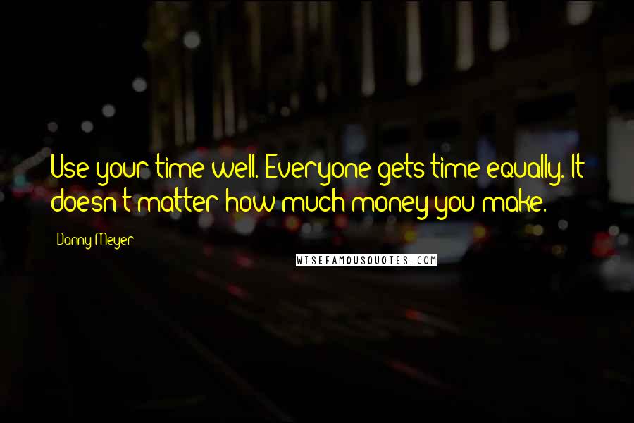 Danny Meyer Quotes: Use your time well. Everyone gets time equally. It doesn't matter how much money you make.