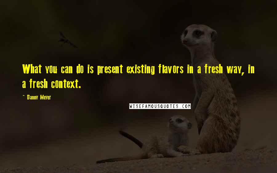 Danny Meyer Quotes: What you can do is present existing flavors in a fresh way, in a fresh context.