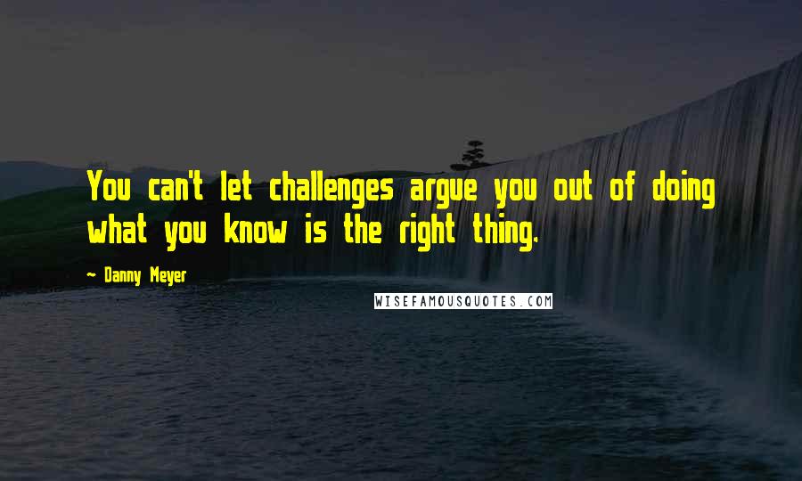 Danny Meyer Quotes: You can't let challenges argue you out of doing what you know is the right thing.