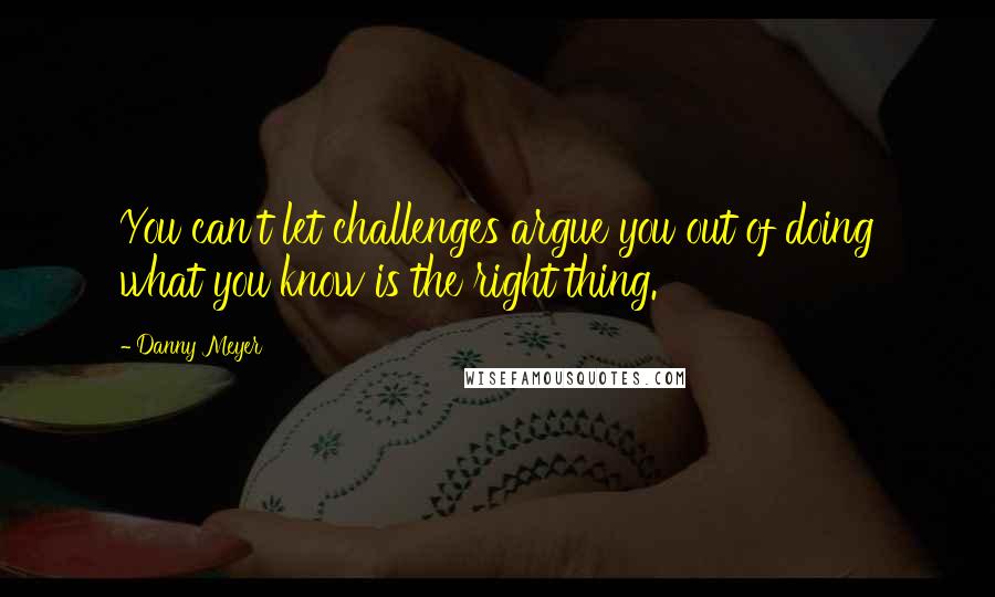 Danny Meyer Quotes: You can't let challenges argue you out of doing what you know is the right thing.