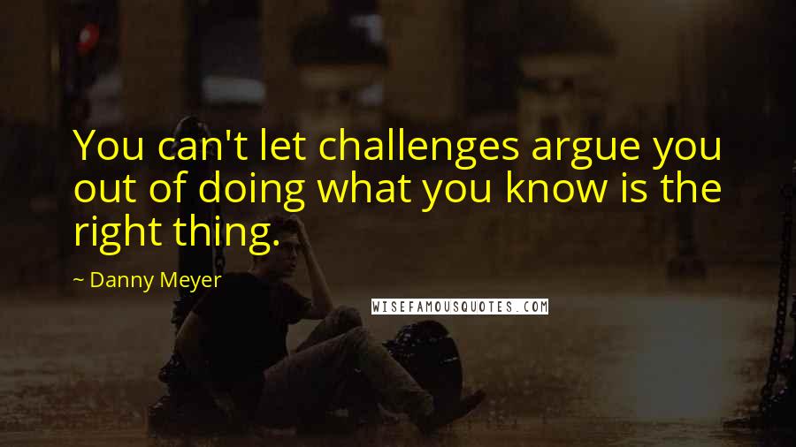 Danny Meyer Quotes: You can't let challenges argue you out of doing what you know is the right thing.