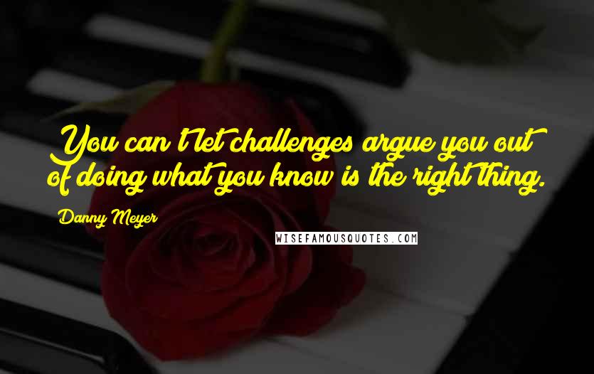 Danny Meyer Quotes: You can't let challenges argue you out of doing what you know is the right thing.