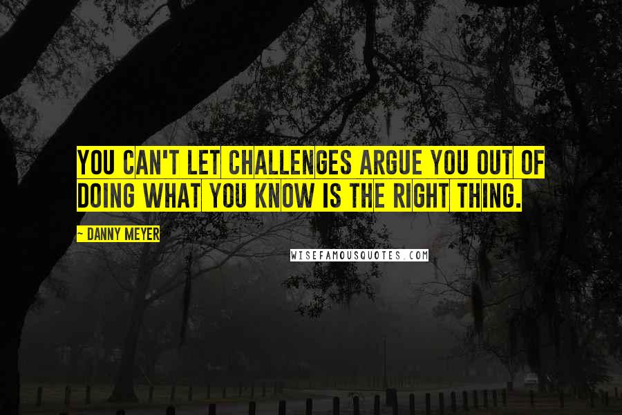 Danny Meyer Quotes: You can't let challenges argue you out of doing what you know is the right thing.