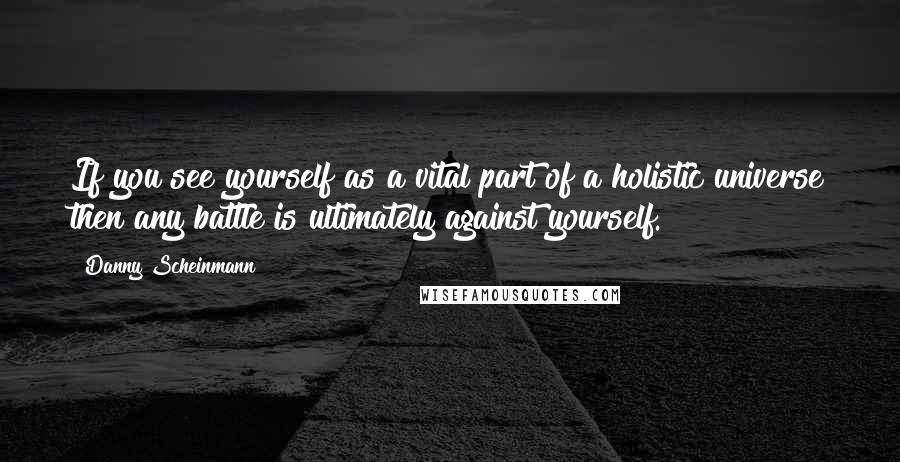 Danny Scheinmann Quotes: If you see yourself as a vital part of a holistic universe then any battle is ultimately against yourself.