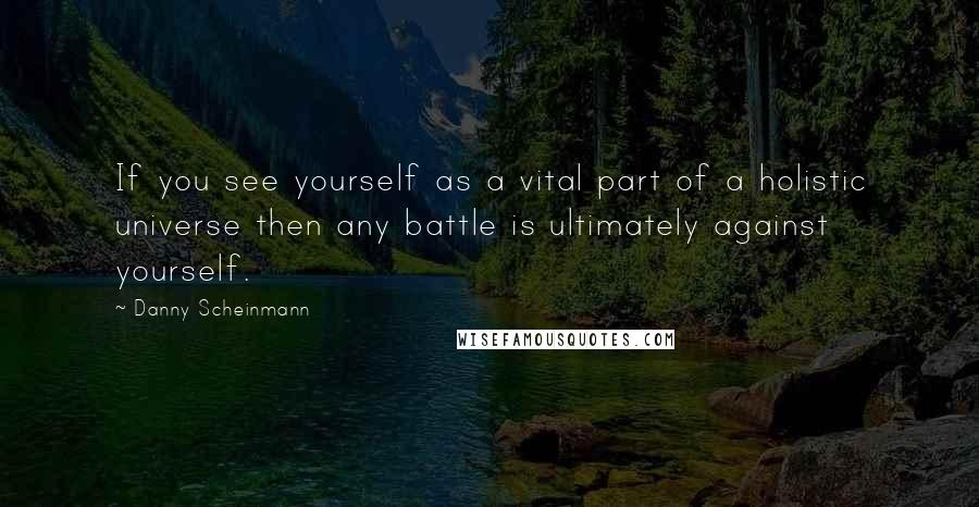 Danny Scheinmann Quotes: If you see yourself as a vital part of a holistic universe then any battle is ultimately against yourself.