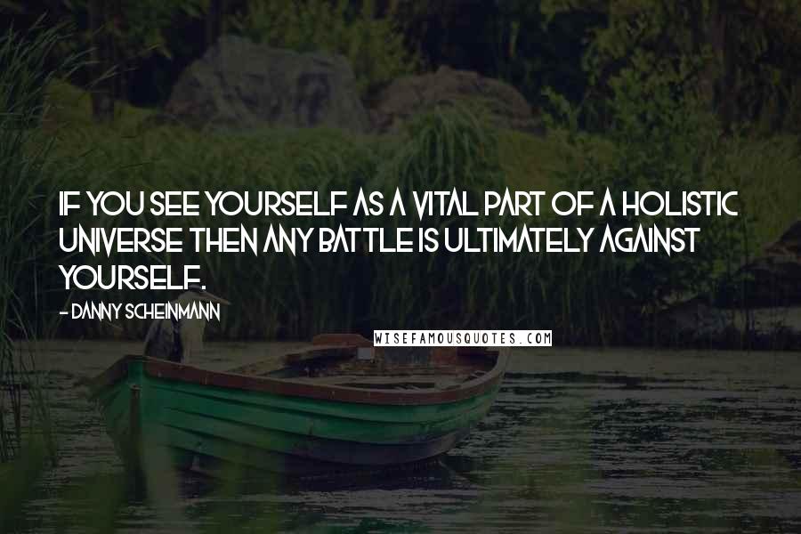 Danny Scheinmann Quotes: If you see yourself as a vital part of a holistic universe then any battle is ultimately against yourself.