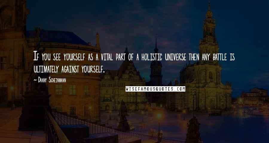 Danny Scheinmann Quotes: If you see yourself as a vital part of a holistic universe then any battle is ultimately against yourself.