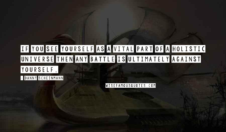 Danny Scheinmann Quotes: If you see yourself as a vital part of a holistic universe then any battle is ultimately against yourself.