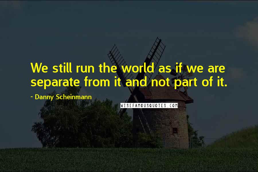 Danny Scheinmann Quotes: We still run the world as if we are separate from it and not part of it.