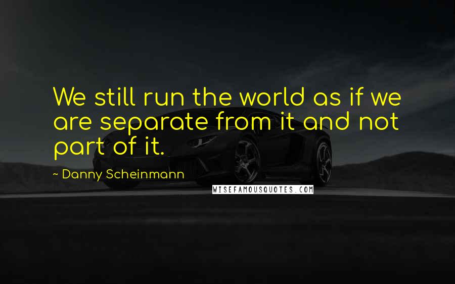 Danny Scheinmann Quotes: We still run the world as if we are separate from it and not part of it.