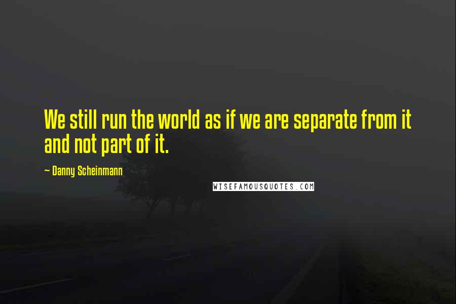 Danny Scheinmann Quotes: We still run the world as if we are separate from it and not part of it.