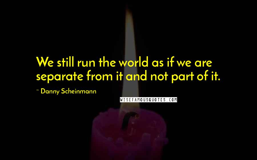 Danny Scheinmann Quotes: We still run the world as if we are separate from it and not part of it.