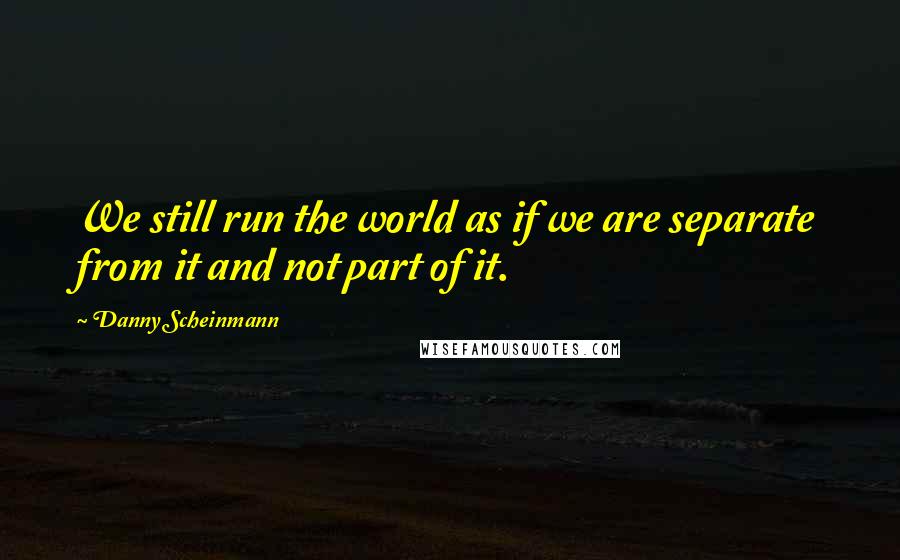 Danny Scheinmann Quotes: We still run the world as if we are separate from it and not part of it.