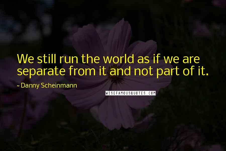 Danny Scheinmann Quotes: We still run the world as if we are separate from it and not part of it.