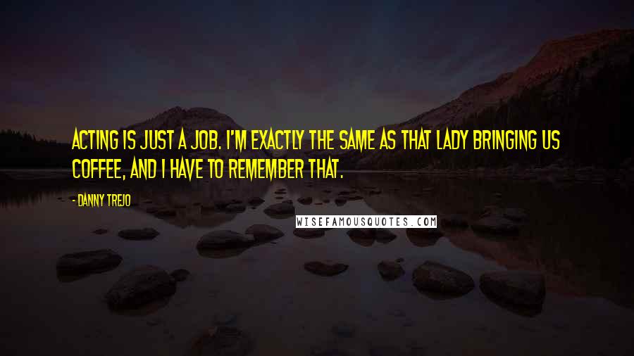 Danny Trejo Quotes: Acting is just a job. I'm exactly the same as that lady bringing us coffee, and I have to remember that.