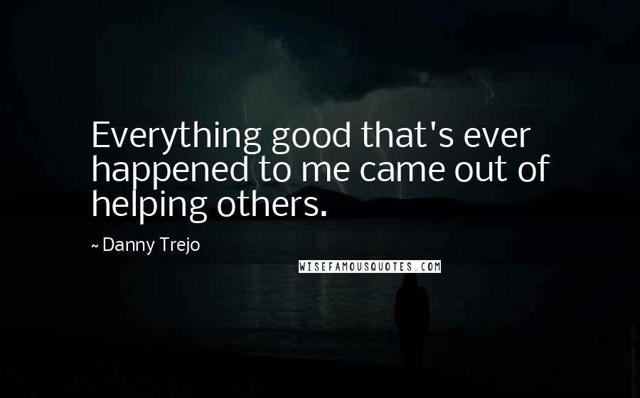 Danny Trejo Quotes: Everything good that's ever happened to me came out of helping others.