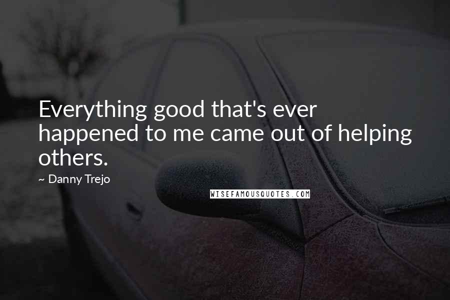 Danny Trejo Quotes: Everything good that's ever happened to me came out of helping others.
