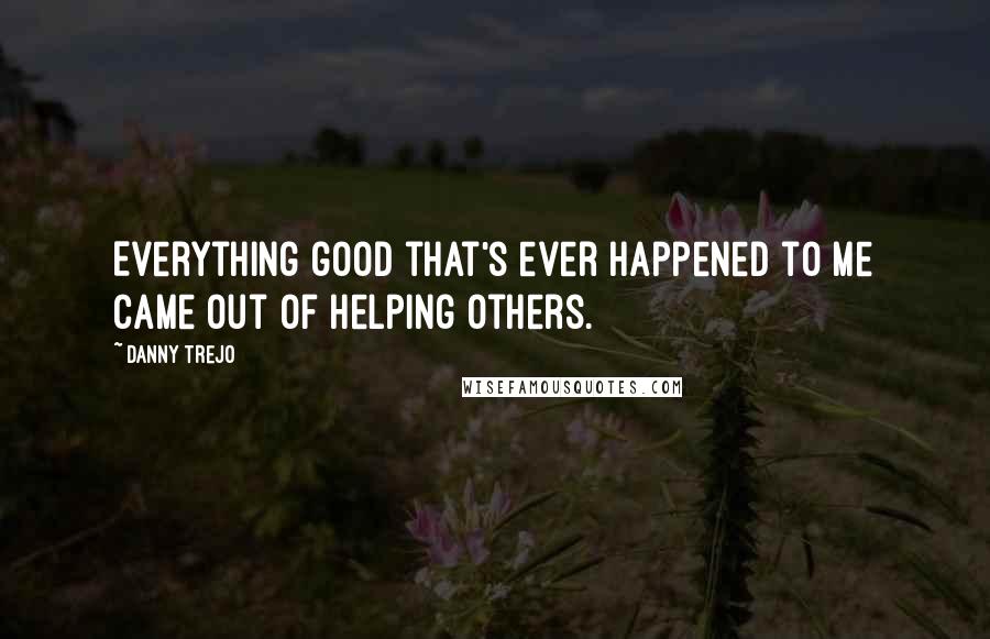 Danny Trejo Quotes: Everything good that's ever happened to me came out of helping others.