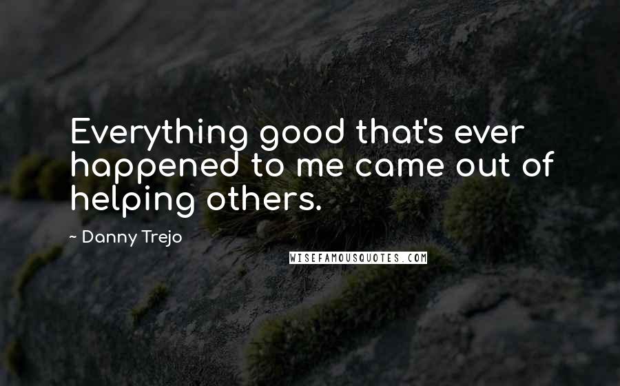 Danny Trejo Quotes: Everything good that's ever happened to me came out of helping others.