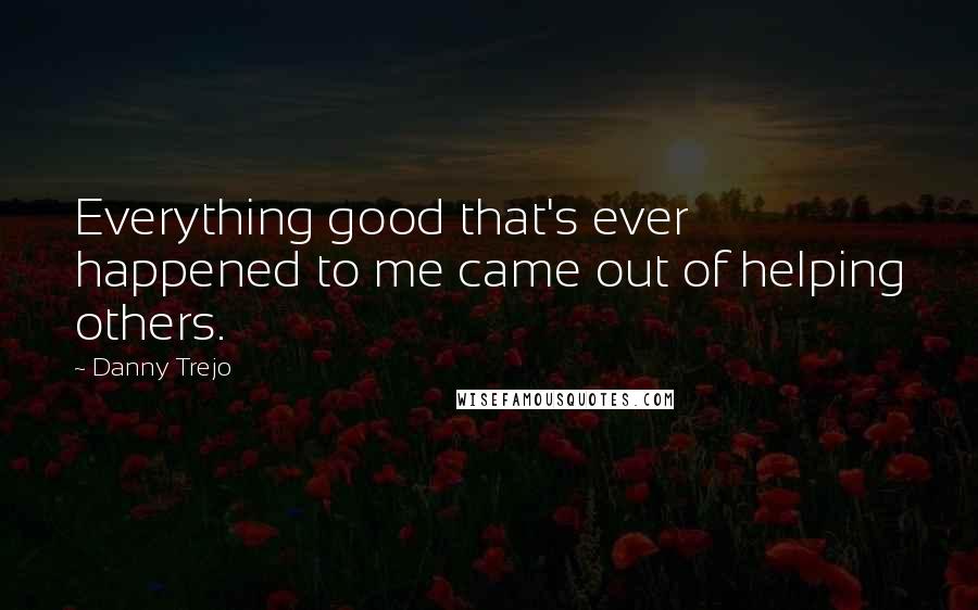 Danny Trejo Quotes: Everything good that's ever happened to me came out of helping others.