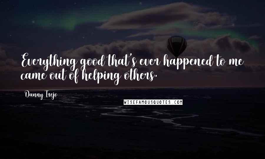 Danny Trejo Quotes: Everything good that's ever happened to me came out of helping others.
