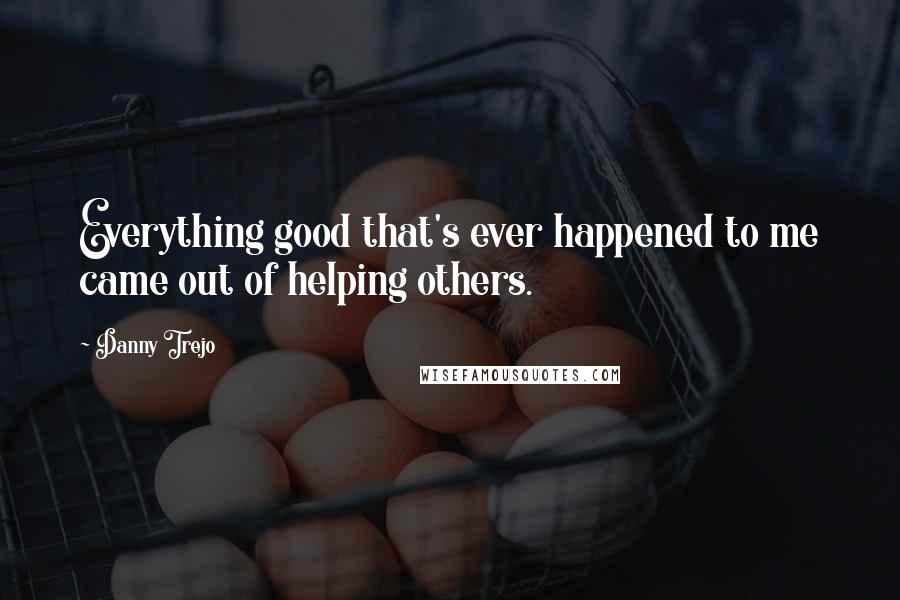 Danny Trejo Quotes: Everything good that's ever happened to me came out of helping others.