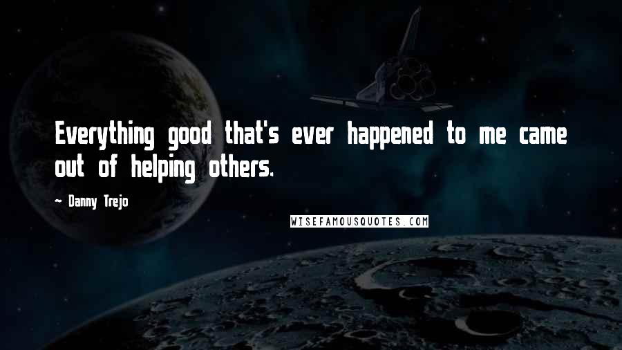 Danny Trejo Quotes: Everything good that's ever happened to me came out of helping others.