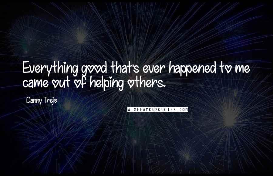 Danny Trejo Quotes: Everything good that's ever happened to me came out of helping others.