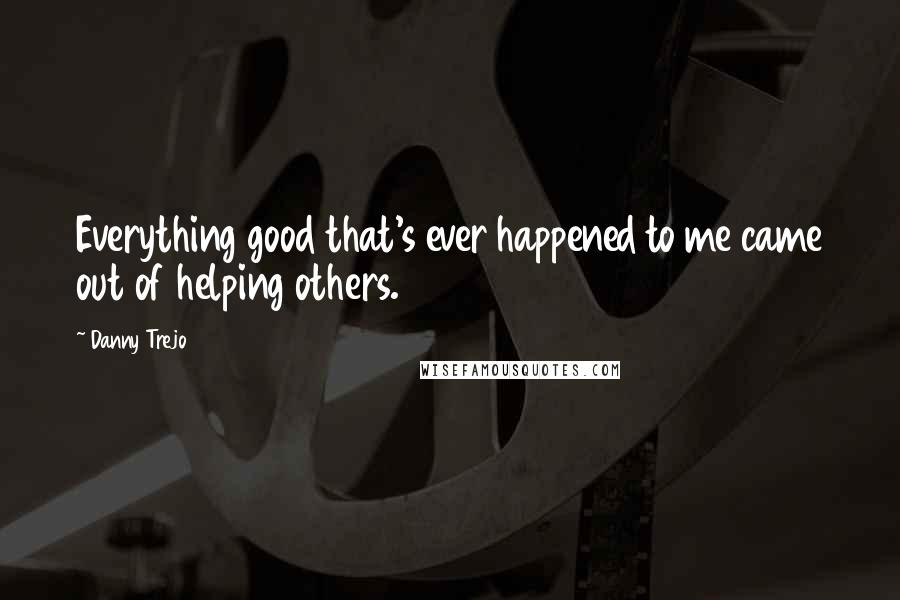 Danny Trejo Quotes: Everything good that's ever happened to me came out of helping others.
