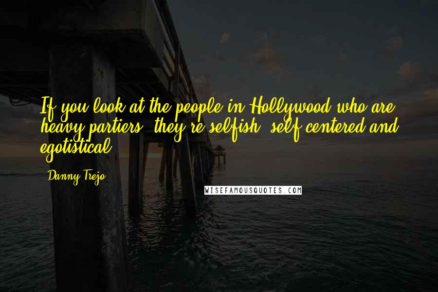 Danny Trejo Quotes: If you look at the people in Hollywood who are heavy partiers, they're selfish, self-centered and egotistical.