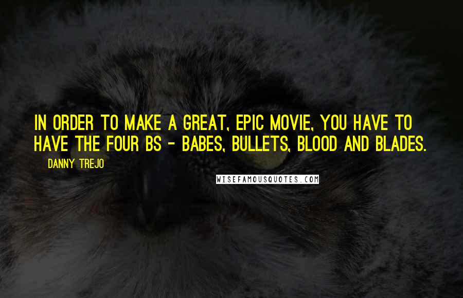 Danny Trejo Quotes: In order to make a great, epic movie, you have to have the four Bs - babes, bullets, blood and blades.