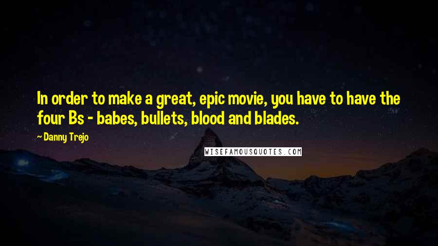 Danny Trejo Quotes: In order to make a great, epic movie, you have to have the four Bs - babes, bullets, blood and blades.