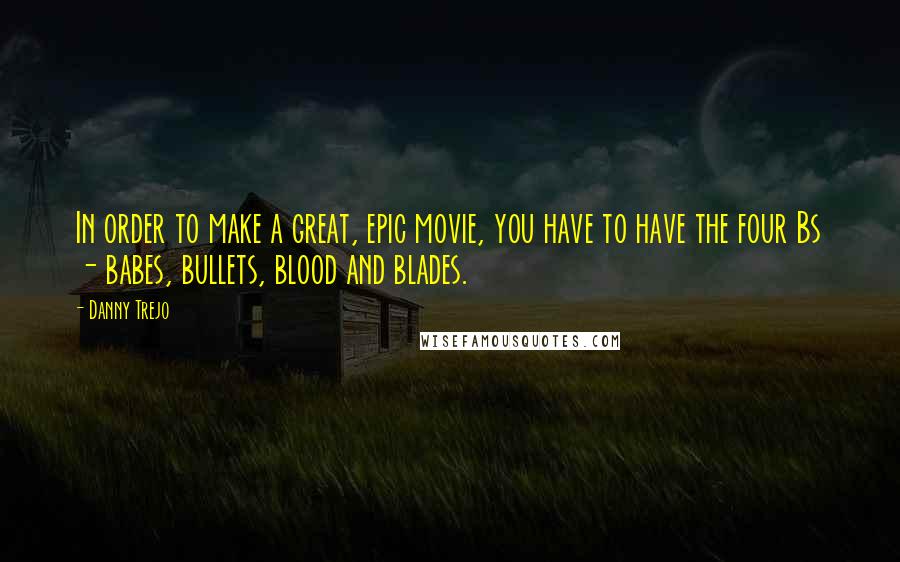 Danny Trejo Quotes: In order to make a great, epic movie, you have to have the four Bs - babes, bullets, blood and blades.