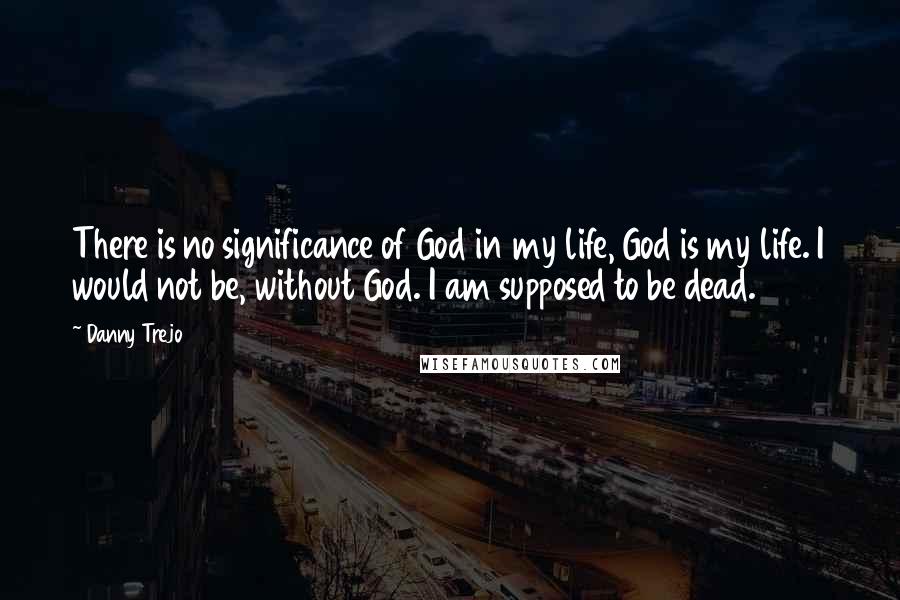 Danny Trejo Quotes: There is no significance of God in my life, God is my life. I would not be, without God. I am supposed to be dead.