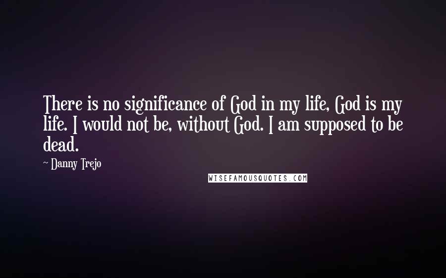 Danny Trejo Quotes: There is no significance of God in my life, God is my life. I would not be, without God. I am supposed to be dead.