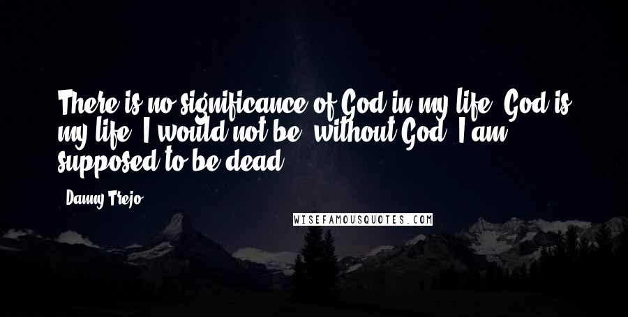 Danny Trejo Quotes: There is no significance of God in my life, God is my life. I would not be, without God. I am supposed to be dead.